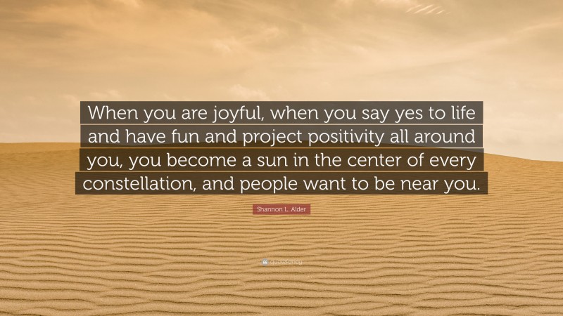 Shannon L. Alder Quote: “When you are joyful, when you say yes to life and have fun and project positivity all around you, you become a sun in the center of every constellation, and people want to be near you.”