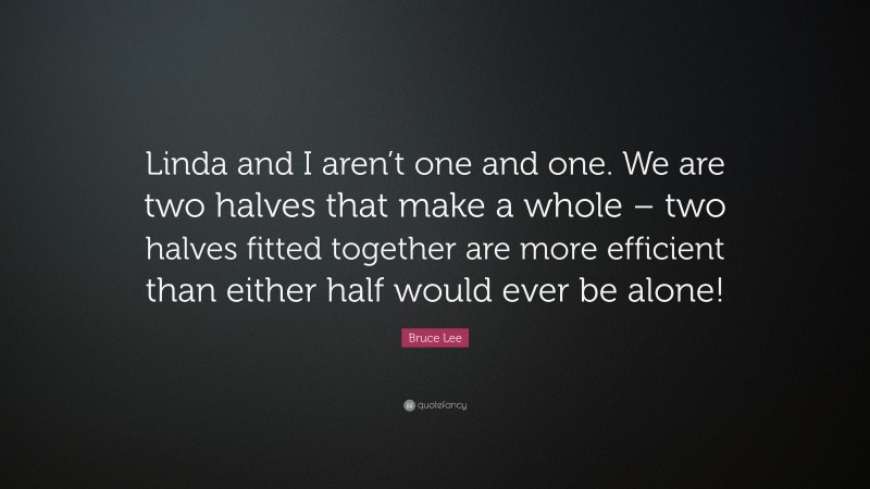 Bruce Lee Quote: “Linda and I aren’t one and one. We are two halves that make a whole – two halves fitted together are more efficient than either half would ever be alone!”