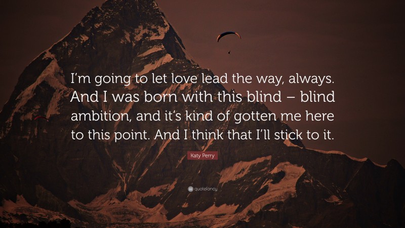 Katy Perry Quote: “I’m going to let love lead the way, always. And I was born with this blind – blind ambition, and it’s kind of gotten me here to this point. And I think that I’ll stick to it.”