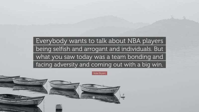 Kobe Bryant Quote: “Everybody wants to talk about NBA players being selfish and arrogant and individuals. But what you saw today was a team bonding and facing adversity and coming out with a big win.”