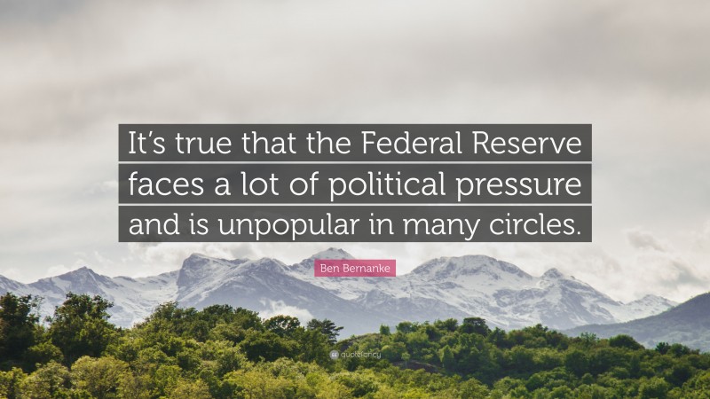 Ben Bernanke Quote: “It’s true that the Federal Reserve faces a lot of political pressure and is unpopular in many circles.”