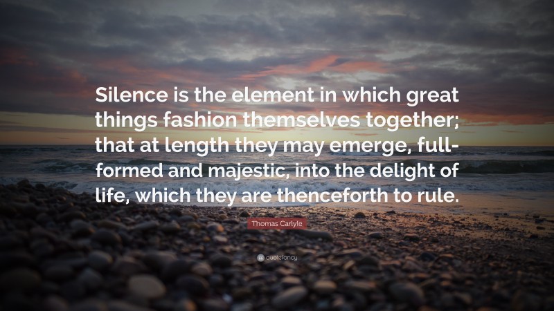 Thomas Carlyle Quote: “Silence is the element in which great things fashion themselves together; that at length they may emerge, full-formed and majestic, into the delight of life, which they are thenceforth to rule.”