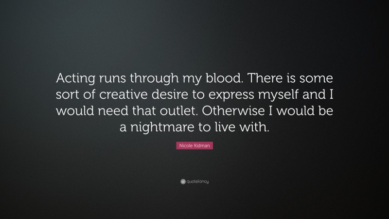 Nicole Kidman Quote: “Acting runs through my blood. There is some sort of creative desire to express myself and I would need that outlet. Otherwise I would be a nightmare to live with.”