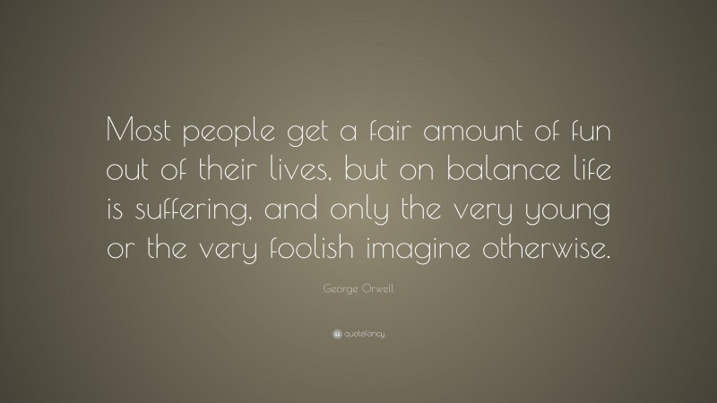 George Orwell Quote: “Most people get a fair amount of fun out of their lives, but on balance life is suffering, and only the very young or the very foolish imagine otherwise.”