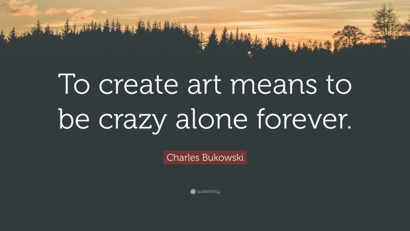 Charles Bukowski Quote: “To create art means to be crazy alone forever.”