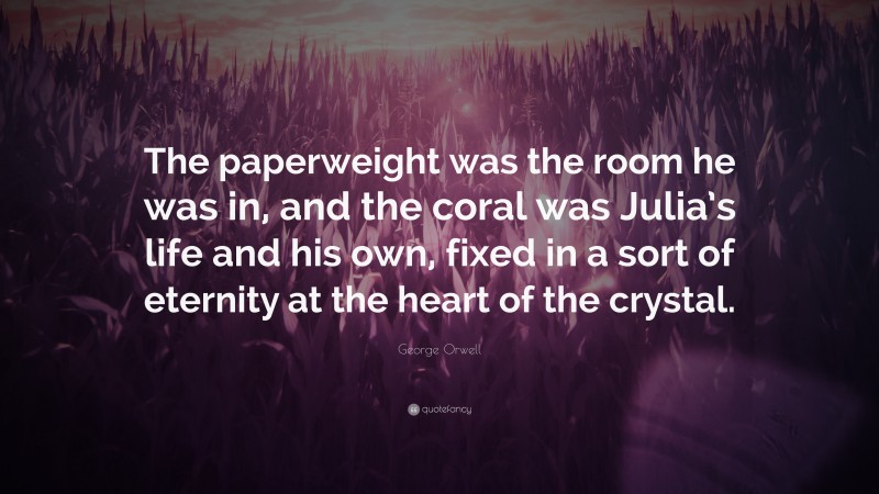 George Orwell Quote: “The paperweight was the room he was in, and the coral was Julia’s life and his own, fixed in a sort of eternity at the heart of the crystal.”