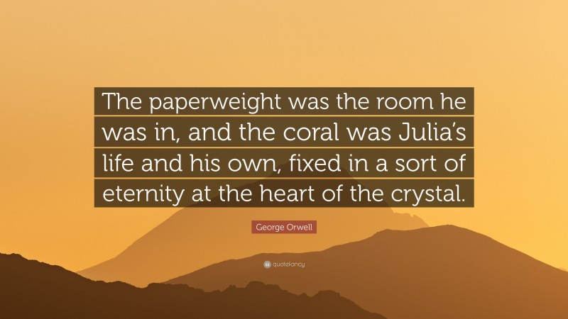 George Orwell Quote: “The paperweight was the room he was in, and the coral was Julia’s life and his own, fixed in a sort of eternity at the heart of the crystal.”