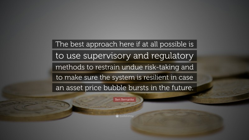 Ben Bernanke Quote: “The best approach here if at all possible is to use supervisory and regulatory methods to restrain undue risk-taking and to make sure the system is resilient in case an asset price bubble bursts in the future.”