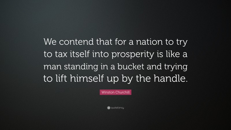 Winston Churchill Quote: “We contend that for a nation to try to tax itself into prosperity is like a man standing in a bucket and trying to lift himself up by the handle.”