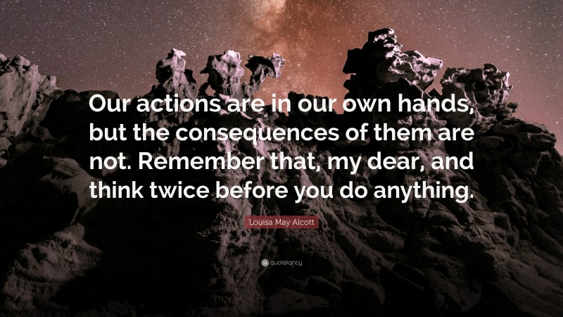 Louisa May Alcott Quote: “Our actions are in our own hands, but the consequences of them are not. Remember that, my dear, and think twice before you do anything.”