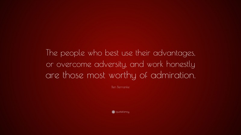 Ben Bernanke Quote: “The people who best use their advantages, or overcome adversity, and work honestly are those most worthy of admiration.”