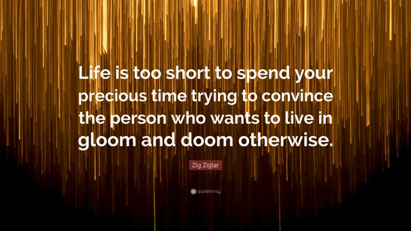 Zig Ziglar Quote: “Life is too short to spend your precious time trying to convince the person who wants to live in gloom and doom otherwise.”