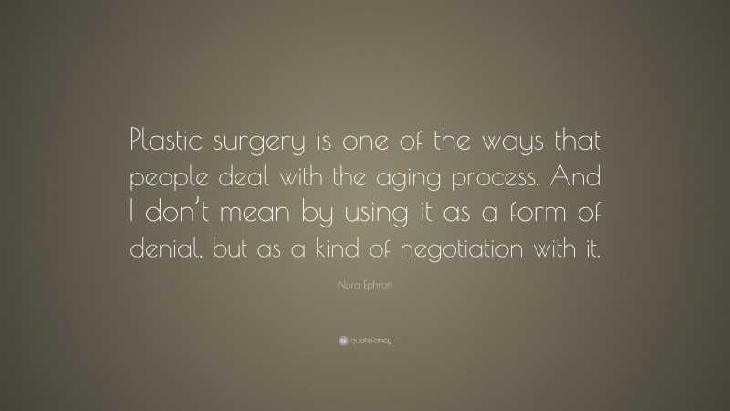 Nora Ephron Quote: “Plastic surgery is one of the ways that people deal with the aging process. And I don’t mean by using it as a form of denial, but as a kind of negotiation with it.”