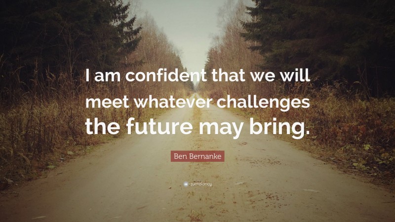 Ben Bernanke Quote: “I am confident that we will meet whatever challenges the future may bring.”