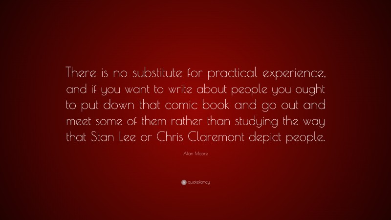 Alan Moore Quote: “There is no substitute for practical experience, and if you want to write about people you ought to put down that comic book and go out and meet some of them rather than studying the way that Stan Lee or Chris Claremont depict people.”