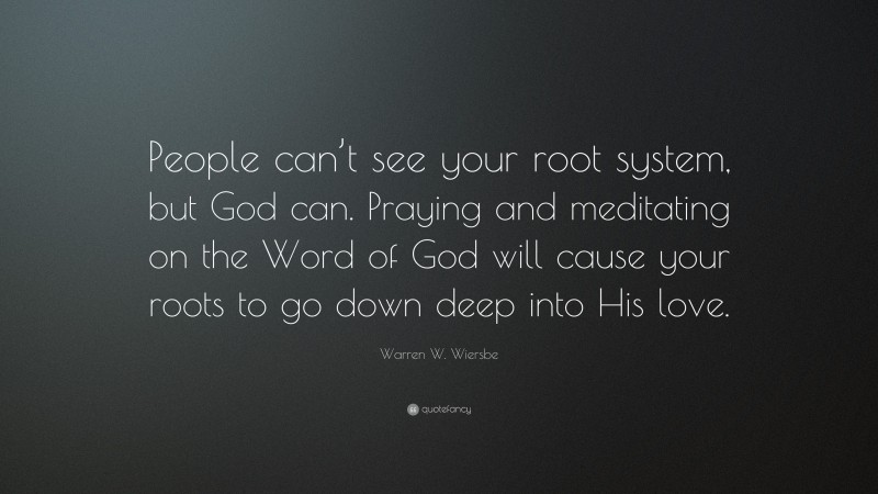 Warren W. Wiersbe Quote: “People can’t see your root system, but God can. Praying and meditating on the Word of God will cause your roots to go down deep into His love.”
