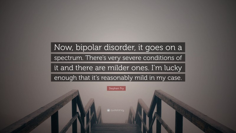 Stephen Fry Quote: “Now, bipolar disorder, it goes on a spectrum. There’s very severe conditions of it and there are milder ones. I’m lucky enough that it’s reasonably mild in my case.”