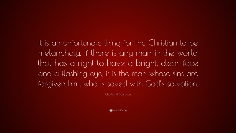 Charles H. Spurgeon Quote: “It is an unfortunate thing for the Christian to be melancholy. If there is any man in the world that has a right to have a bright, clear face and a flashing eye, it is the man whose sins are forgiven him, who is saved with God’s salvation.”