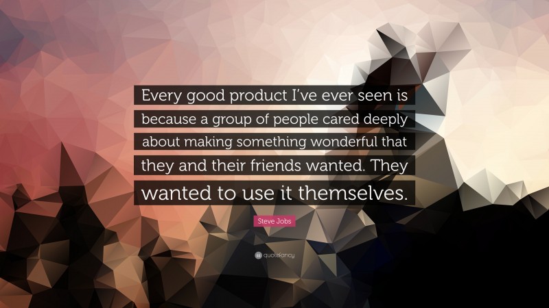Steve Jobs Quote: “Every good product I’ve ever seen is because a group of people cared deeply about making something wonderful that they and their friends wanted. They wanted to use it themselves.”