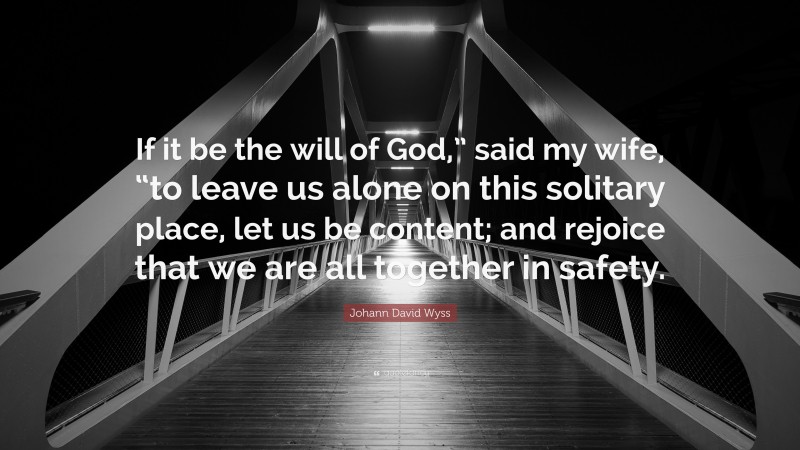 Johann David Wyss Quote: “If it be the will of God,” said my wife, “to leave us alone on this solitary place, let us be content; and rejoice that we are all together in safety.”
