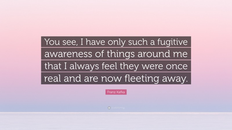 Franz Kafka Quote: “You see, I have only such a fugitive awareness of things around me that I always feel they were once real and are now fleeting away.”
