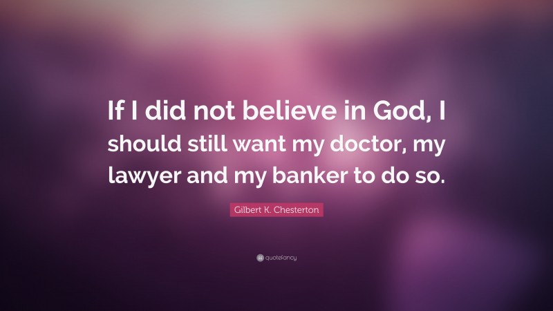 Gilbert K. Chesterton Quote: “If I did not believe in God, I should still want my doctor, my lawyer and my banker to do so.”