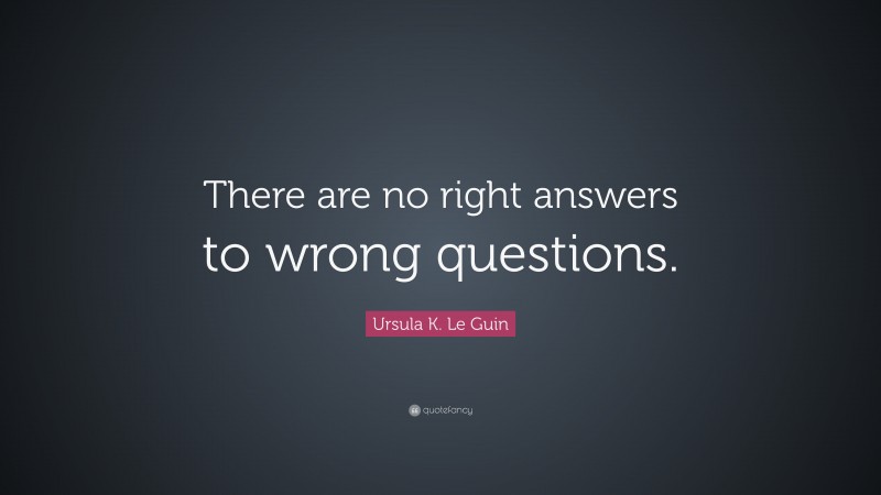 Ursula K. Le Guin Quote: “There are no right answers to wrong questions.”