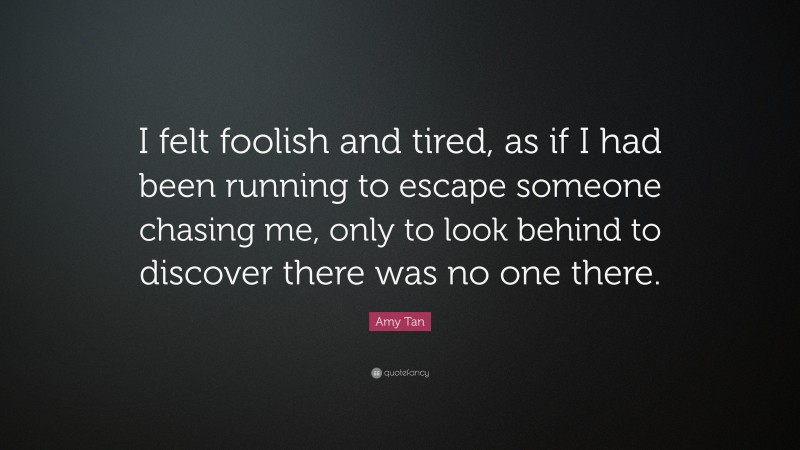 Amy Tan Quote: “I felt foolish and tired, as if I had been running to escape someone chasing me, only to look behind to discover there was no one there.”
