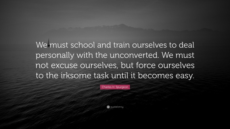 Charles H. Spurgeon Quote: “We must school and train ourselves to deal personally with the unconverted. We must not excuse ourselves, but force ourselves to the irksome task until it becomes easy.”