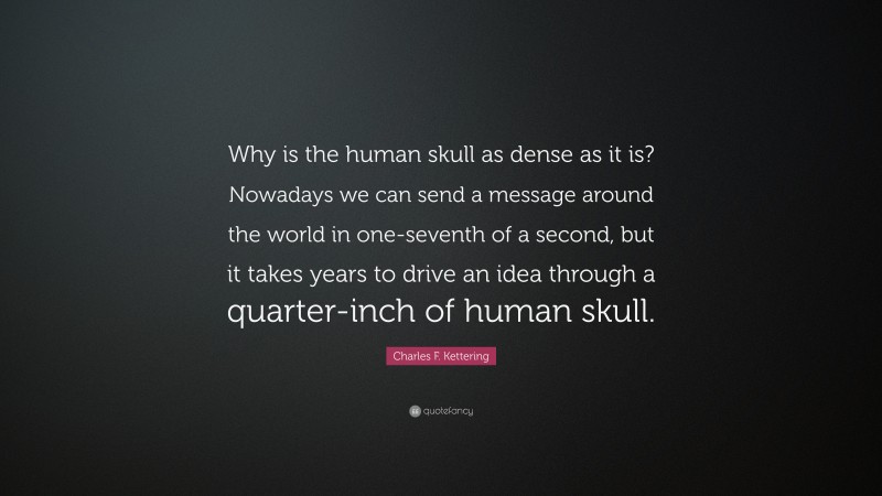 Charles F. Kettering Quote: “Why is the human skull as dense as it is? Nowadays we can send a message around the world in one-seventh of a second, but it takes years to drive an idea through a quarter-inch of human skull.”