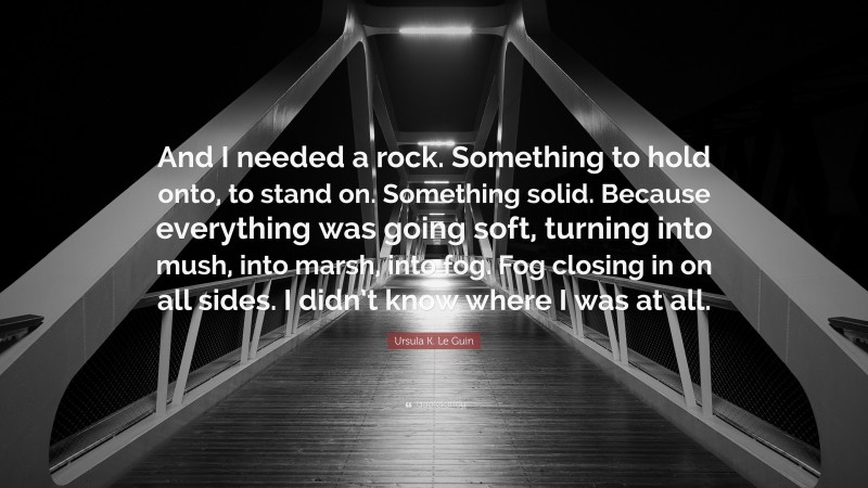 Ursula K. Le Guin Quote: “And I needed a rock. Something to hold onto, to stand on. Something solid. Because everything was going soft, turning into mush, into marsh, into fog. Fog closing in on all sides. I didn’t know where I was at all.”