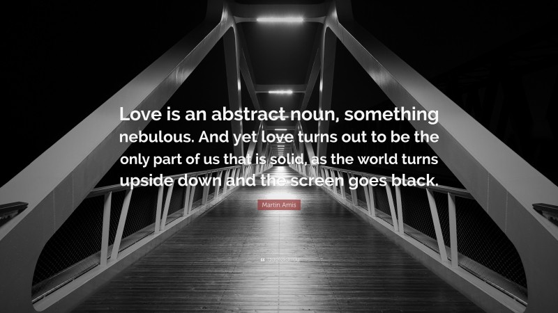Martin Amis Quote: “Love is an abstract noun, something nebulous. And yet love turns out to be the only part of us that is solid, as the world turns upside down and the screen goes black.”