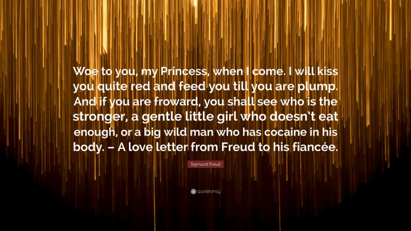 Sigmund Freud Quote: “Woe to you, my Princess, when I come. I will kiss you quite red and feed you till you are plump. And if you are froward, you shall see who is the stronger, a gentle little girl who doesn’t eat enough, or a big wild man who has cocaine in his body. – A love letter from Freud to his fiancée.”