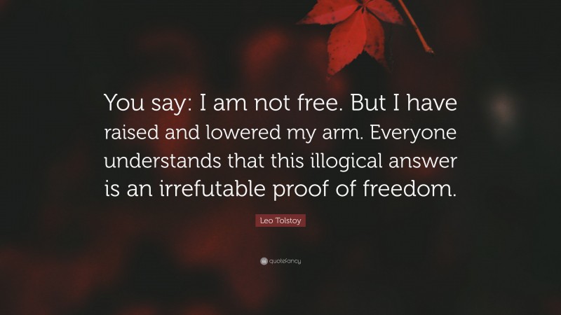 Leo Tolstoy Quote: “You say: I am not free. But I have raised and lowered my arm. Everyone understands that this illogical answer is an irrefutable proof of freedom.”