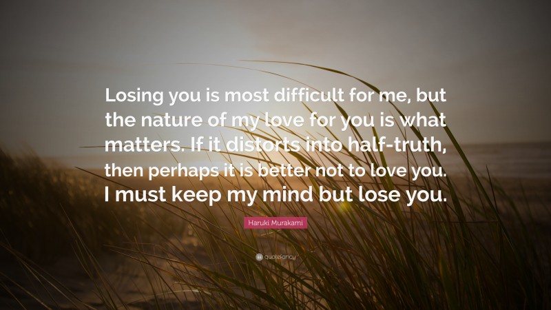 Haruki Murakami Quote: “Losing you is most difficult for me, but the nature of my love for you is what matters. If it distorts into half-truth, then perhaps it is better not to love you. I must keep my mind but lose you.”