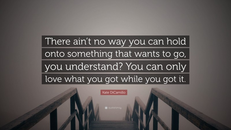Kate DiCamillo Quote: “There ain’t no way you can hold onto something that wants to go, you understand? You can only love what you got while you got it.”