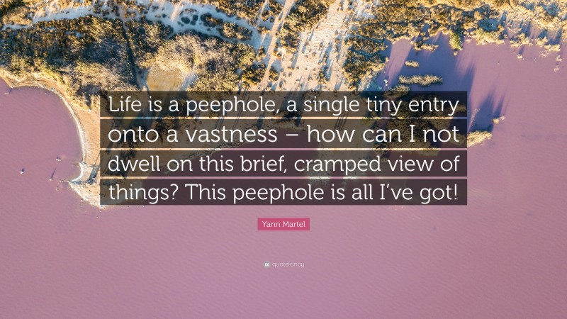 Yann Martel Quote: “Life is a peephole, a single tiny entry onto a vastness – how can I not dwell on this brief, cramped view of things? This peephole is all I’ve got!”