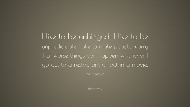Marilyn Manson Quote: “I like to be unhinged; I like to be unpredictable. I like to make people worry that worse things can happen whenever I go out to a restaurant or act in a movie.”