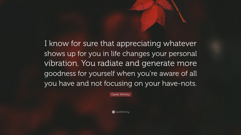 Oprah Winfrey Quote: “I know for sure that appreciating whatever shows up for you in life changes your personal vibration. You radiate and generate more goodness for yourself when you’re aware of all you have and not focusing on your have-nots.”