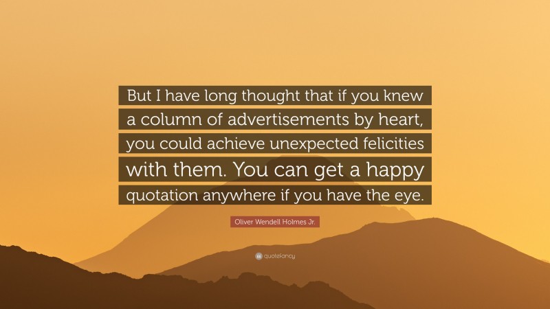 Oliver Wendell Holmes Jr. Quote: “But I have long thought that if you knew a column of advertisements by heart, you could achieve unexpected felicities with them. You can get a happy quotation anywhere if you have the eye.”