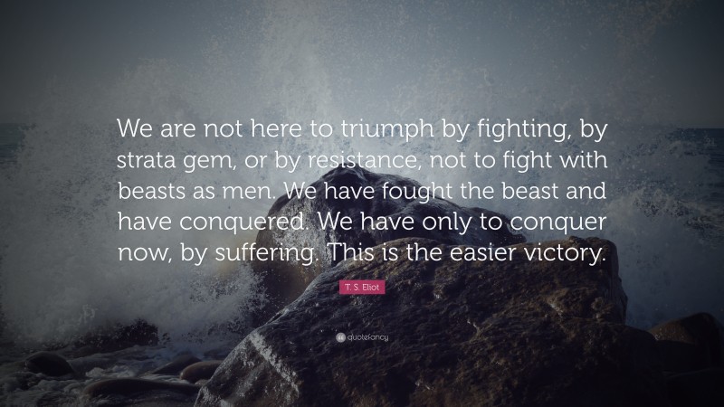 T. S. Eliot Quote: “We are not here to triumph by fighting, by strata gem, or by resistance, not to fight with beasts as men. We have fought the beast and have conquered. We have only to conquer now, by suffering. This is the easier victory.”