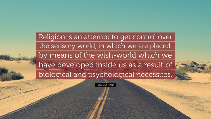 Sigmund Freud Quote: “Religion is an attempt to get control over the sensory world, in which we are placed, by means of the wish-world which we have developed inside us as a result of biological and psychological necessites.”