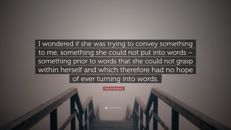 Haruki Murakami Quote: “I wondered if she was trying to convey something to me, something she could not put into words – something prior to words that she could not grasp within herself and which therefore had no hope of ever turning into words.”