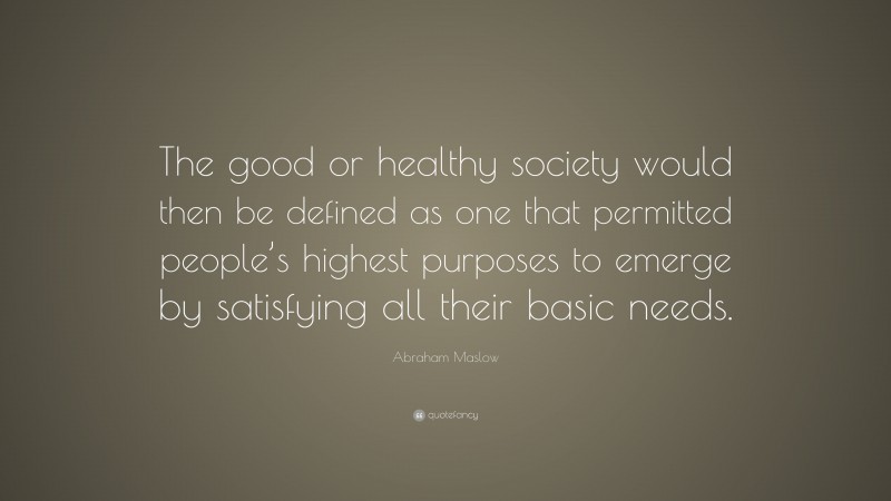 Abraham Maslow Quote: “The good or healthy society would then be defined as one that permitted people’s highest purposes to emerge by satisfying all their basic needs.”