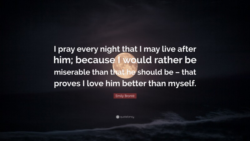 Emily Brontë Quote: “I pray every night that I may live after him; because I would rather be miserable than that he should be – that proves I love him better than myself.”