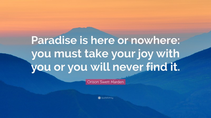 Orison Swett Marden Quote: “Paradise is here or nowhere: you must take your joy with you or you will never find it.”