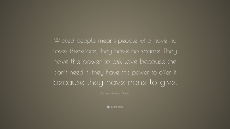 George Bernard Shaw Quote: “Wicked people means people who have no love: therefore, they have no shame. They have the power to ask love because the don’t need it: they have the power to offer it because they have none to give.”