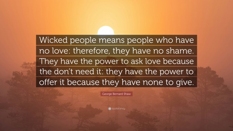 George Bernard Shaw Quote: “Wicked people means people who have no love: therefore, they have no shame. They have the power to ask love because the don’t need it: they have the power to offer it because they have none to give.”