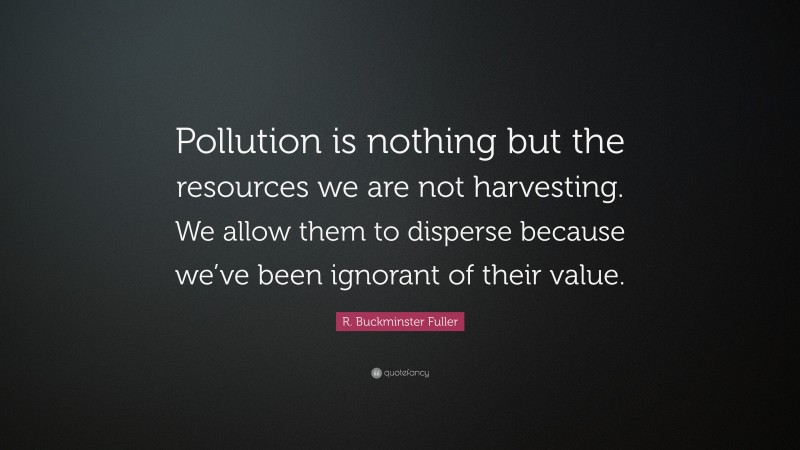 R. Buckminster Fuller Quote: “Pollution is nothing but the resources we are not harvesting. We allow them to disperse because we’ve been ignorant of their value.”