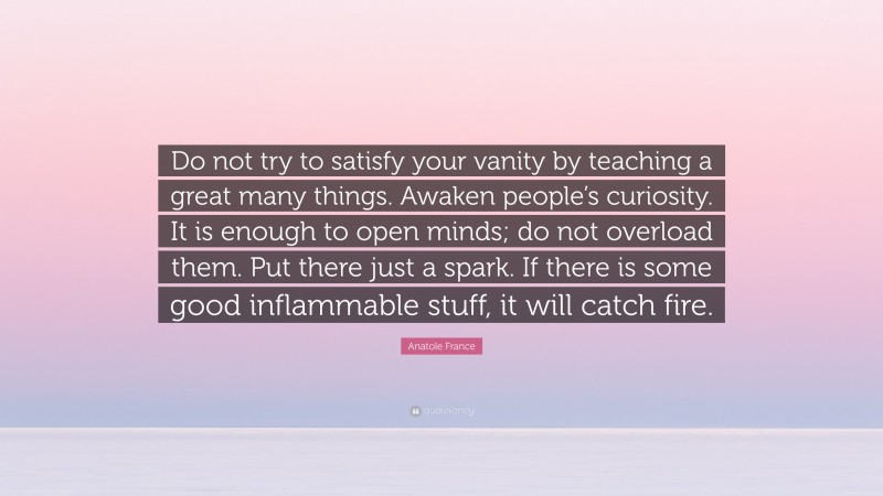 Anatole France Quote: “Do not try to satisfy your vanity by teaching a great many things. Awaken people’s curiosity. It is enough to open minds; do not overload them. Put there just a spark. If there is some good inflammable stuff, it will catch fire.”